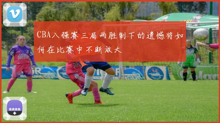 CBA八强赛三局两胜制下的遗憾将如何在比赛中不断放大