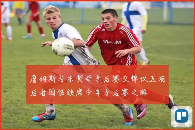 詹姆斯与东契奇季后赛交锋仅五场后者因伤缺席今年季后赛之路