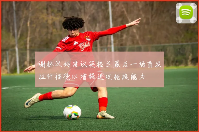 谢林汉姆建议英格兰最后一场首发拉什福德以增强进攻轮换能力