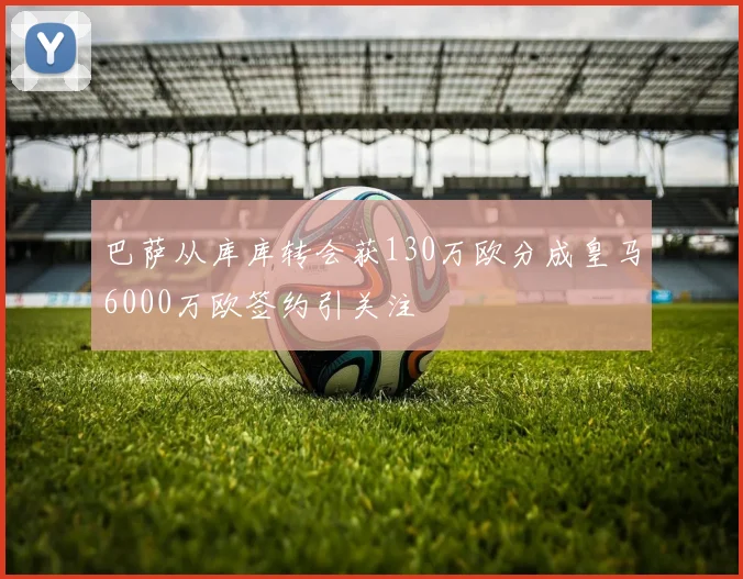 巴萨从库库转会获130万欧分成皇马6000万欧签约引关注