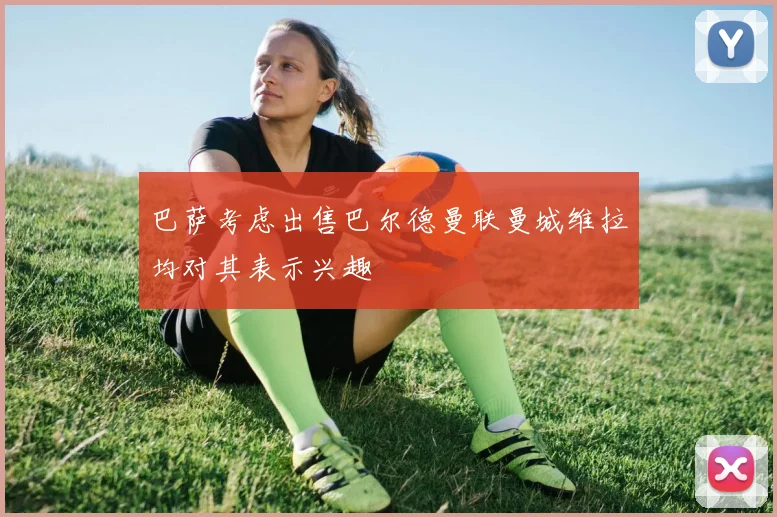 巴萨考虑出售巴尔德曼联曼城维拉均对其表示兴趣