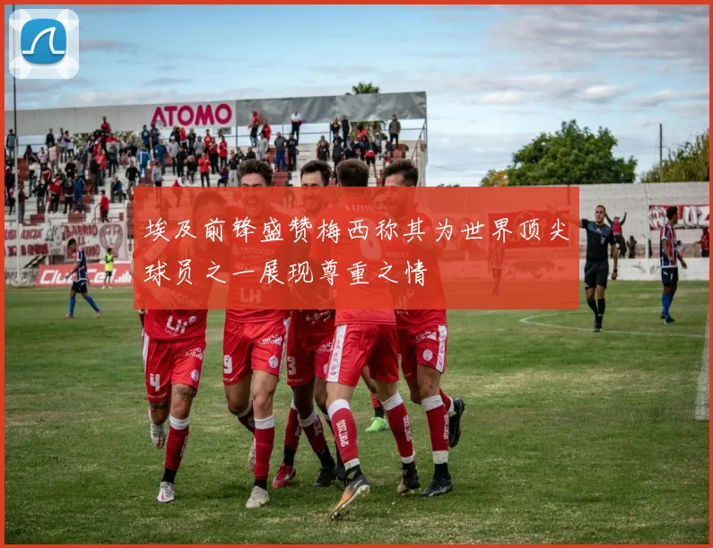 埃及前锋盛赞梅西称其为世界顶尖球员之一展现尊重之情