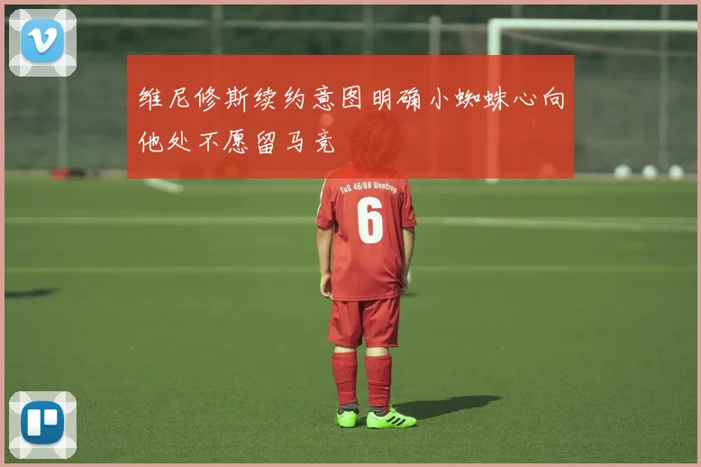 维尼修斯续约意图明确小蜘蛛心向他处不愿留马竞