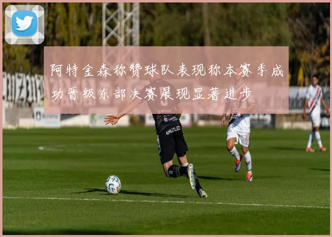 阿特金森称赞球队表现称本赛季成功晋级东部决赛展现显著进步