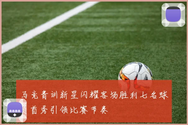 马竞青训新星闪耀客场胜利七名球员首秀引领比赛节奏