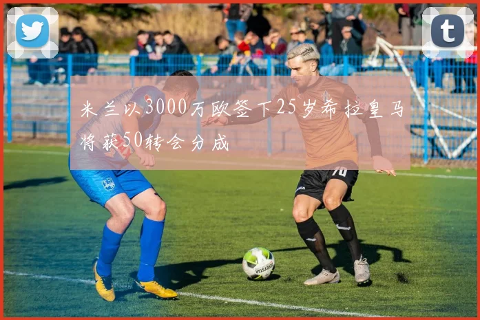 米兰以3000万欧签下25岁希拉皇马将获50转会分成