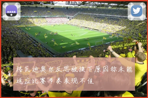 格瓦迪奥尔反思被换下原因称未能适应比赛节奏表现不佳