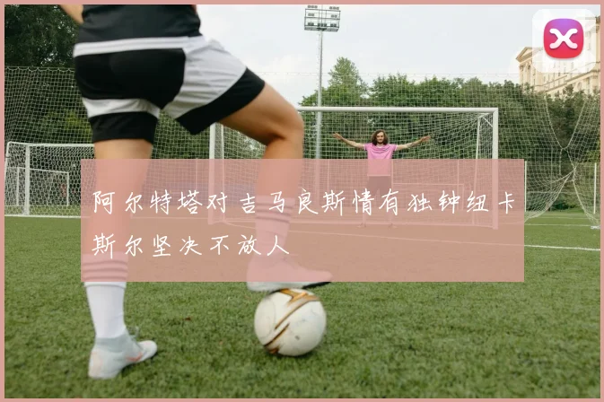 阿尔特塔对吉马良斯情有独钟纽卡斯尔坚决不放人