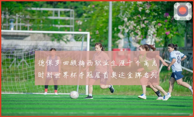 德保罗回顾梅西职业生涯十个高光时刻世界杯夺冠居首奥运金牌名列第四